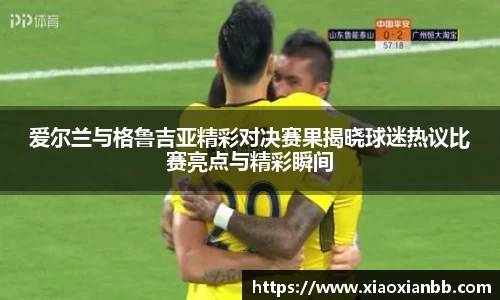 爱尔兰与格鲁吉亚精彩对决赛果揭晓球迷热议比赛亮点与精彩瞬间